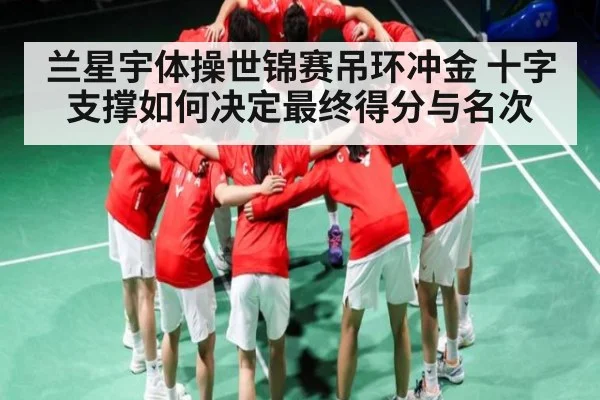 兰星宇体操世锦赛吊环冲金 十字支撑如何决定最终得分与名次
