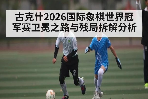 古克什2026国际象棋世界冠军赛卫冕之路与残局拆解分析